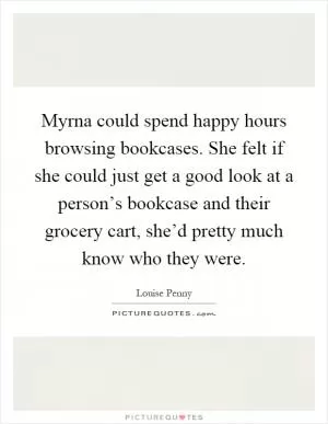 Myrna could spend happy hours browsing bookcases. She felt if she could just get a good look at a person’s bookcase and their grocery cart, she’d pretty much know who they were Picture Quote #1