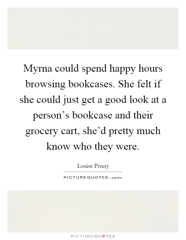 Myrna could spend happy hours browsing bookcases. She felt if she could just get a good look at a person's bookcase and their grocery cart, she'd pretty much know who they were Picture Quote #1