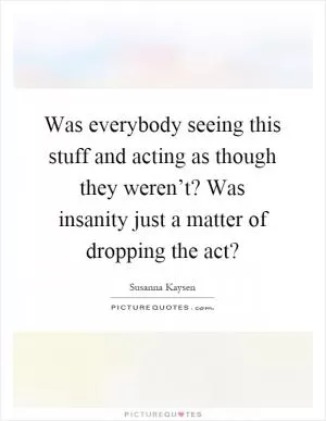 Was everybody seeing this stuff and acting as though they weren’t? Was insanity just a matter of dropping the act? Picture Quote #1