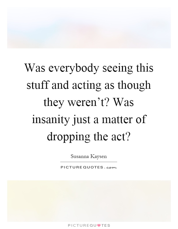Was everybody seeing this stuff and acting as though they weren't? Was insanity just a matter of dropping the act? Picture Quote #1