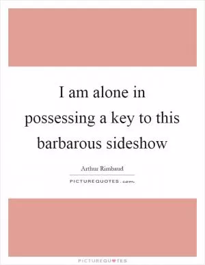 I am alone in possessing a key to this barbarous sideshow Picture Quote #1