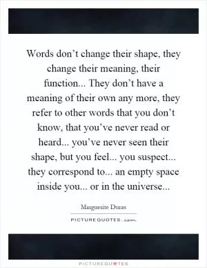Words don’t change their shape, they change their meaning, their function... They don’t have a meaning of their own any more, they refer to other words that you don’t know, that you’ve never read or heard... you’ve never seen their shape, but you feel... you suspect... they correspond to... an empty space inside you... or in the universe Picture Quote #1