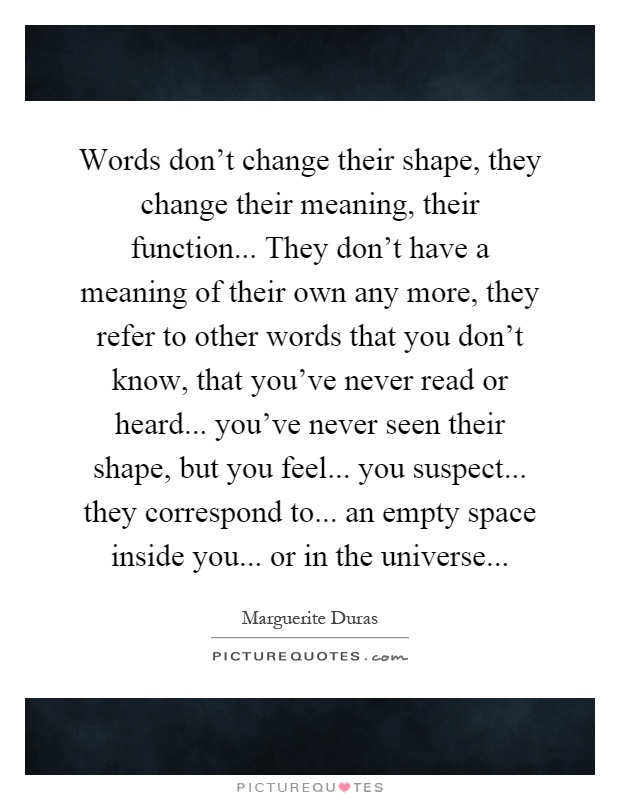Words don't change their shape, they change their meaning, their function... They don't have a meaning of their own any more, they refer to other words that you don't know, that you've never read or heard... you've never seen their shape, but you feel... you suspect... they correspond to... an empty space inside you... or in the universe Picture Quote #1
