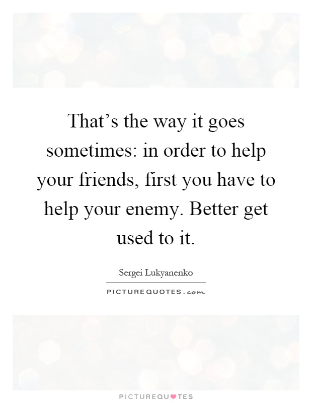 That's the way it goes sometimes: in order to help your friends, first you have to help your enemy. Better get used to it Picture Quote #1