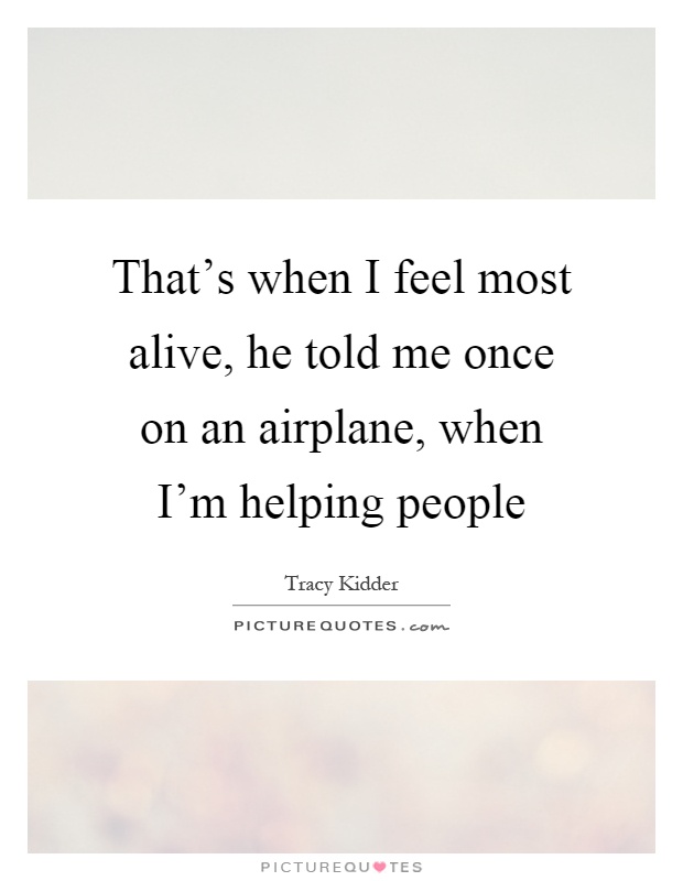 That's when I feel most alive, he told me once on an airplane, when I'm helping people Picture Quote #1