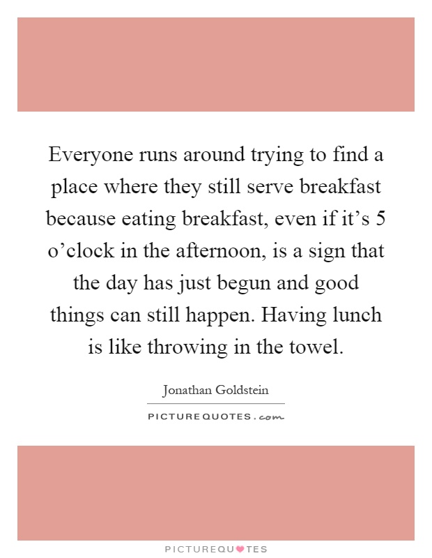 Everyone runs around trying to find a place where they still serve breakfast because eating breakfast, even if it's 5 o'clock in the afternoon, is a sign that the day has just begun and good things can still happen. Having lunch is like throwing in the towel Picture Quote #1