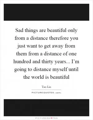 Sad things are beautiful only from a distance therefore you just want to get away from them from a distance of one hundred and thirty years... I’m going to distance myself until the world is beautiful Picture Quote #1