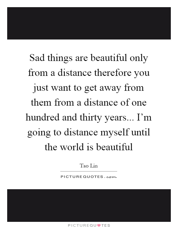 Sad things are beautiful only from a distance therefore you just want to get away from them from a distance of one hundred and thirty years... I'm going to distance myself until the world is beautiful Picture Quote #1