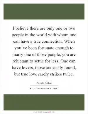 I believe there are only one or two people in the world with whom one can have a true connection. When you’ve been fortunate enough to marry one of those people, you are reluctant to settle for less. One can have lovers, those are easily found, but true love rarely strikes twice Picture Quote #1
