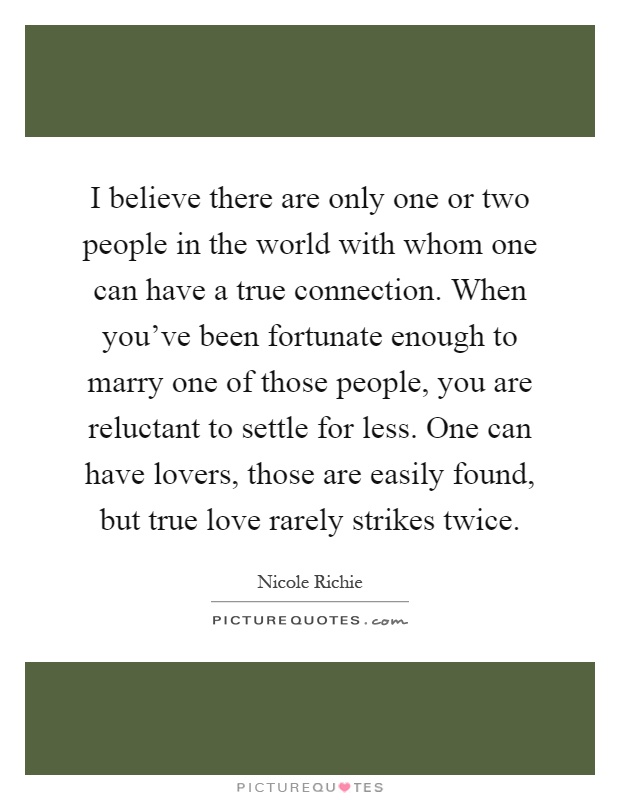 I believe there are only one or two people in the world with whom one can have a true connection. When you've been fortunate enough to marry one of those people, you are reluctant to settle for less. One can have lovers, those are easily found, but true love rarely strikes twice Picture Quote #1