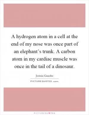A hydrogen atom in a cell at the end of my nose was once part of an elephant’s trunk. A carbon atom in my cardiac muscle was once in the tail of a dinosaur Picture Quote #1