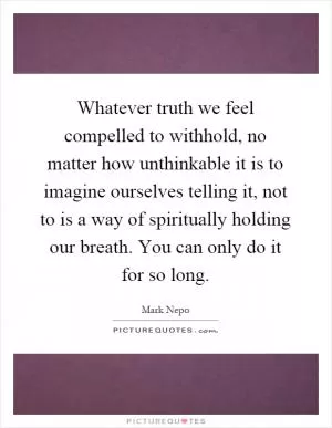 Whatever truth we feel compelled to withhold, no matter how unthinkable it is to imagine ourselves telling it, not to is a way of spiritually holding our breath. You can only do it for so long Picture Quote #1