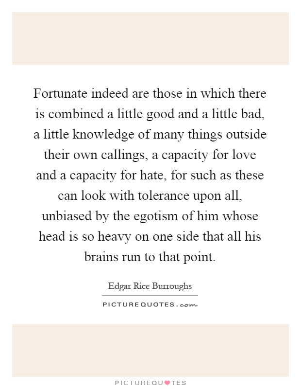 Fortunate indeed are those in which there is combined a little good and a little bad, a little knowledge of many things outside their own callings, a capacity for love and a capacity for hate, for such as these can look with tolerance upon all, unbiased by the egotism of him whose head is so heavy on one side that all his brains run to that point Picture Quote #1