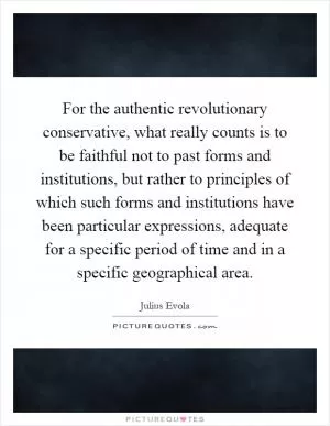 For the authentic revolutionary conservative, what really counts is to be faithful not to past forms and institutions, but rather to principles of which such forms and institutions have been particular expressions, adequate for a specific period of time and in a specific geographical area Picture Quote #1