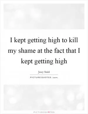 I kept getting high to kill my shame at the fact that I kept getting high Picture Quote #1