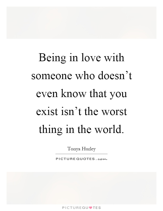 Being in love with someone who doesn't even know that you exist isn't the worst thing in the world Picture Quote #1