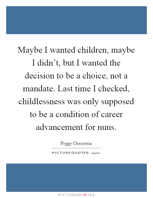 Maybe I wanted children, maybe I didn't, but I wanted the decision to be a choice, not a mandate. Last time I checked, childlessness was only supposed to be a condition of career advancement for nuns Picture Quote #1