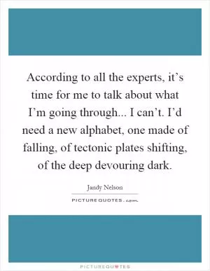 According to all the experts, it’s time for me to talk about what I’m going through... I can’t. I’d need a new alphabet, one made of falling, of tectonic plates shifting, of the deep devouring dark Picture Quote #1