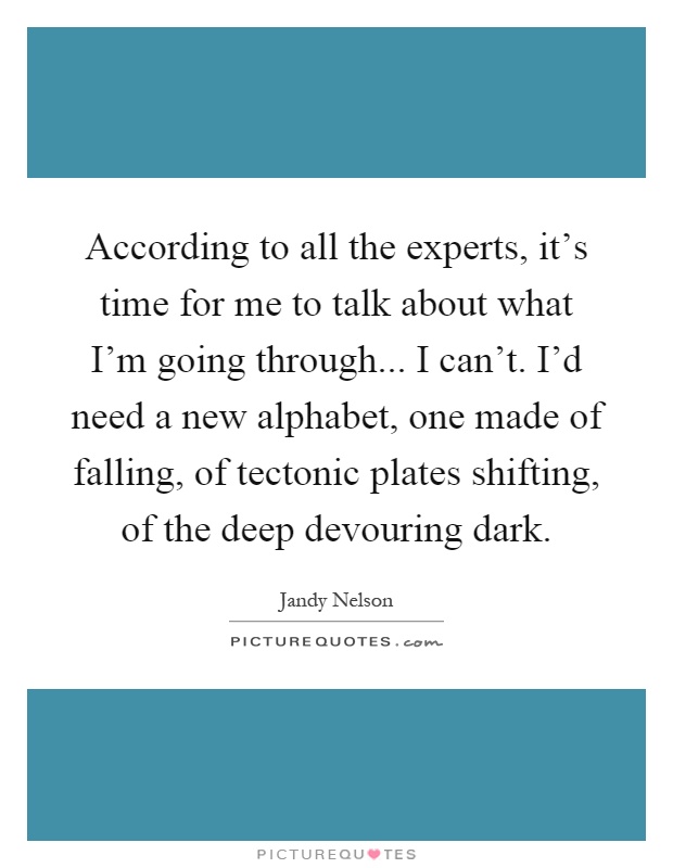 According to all the experts, it's time for me to talk about what I'm going through... I can't. I'd need a new alphabet, one made of falling, of tectonic plates shifting, of the deep devouring dark Picture Quote #1