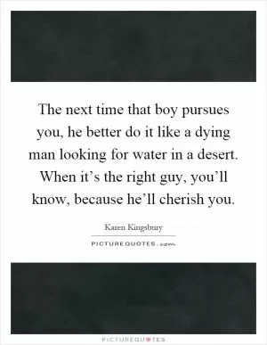 The next time that boy pursues you, he better do it like a dying man looking for water in a desert. When it’s the right guy, you’ll know, because he’ll cherish you Picture Quote #1