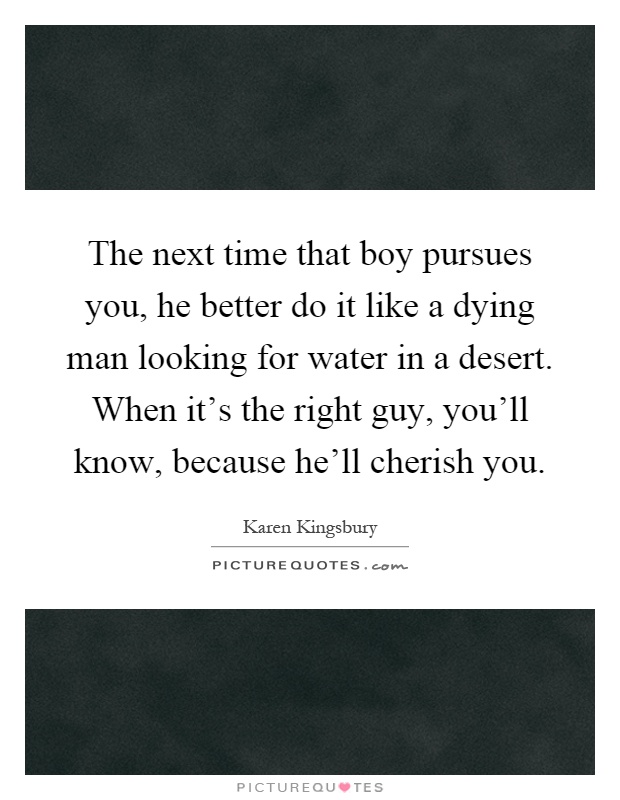 The next time that boy pursues you, he better do it like a dying man looking for water in a desert. When it's the right guy, you'll know, because he'll cherish you Picture Quote #1