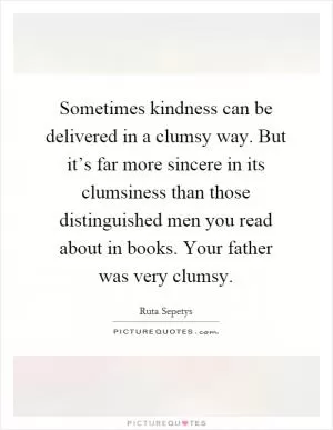 Sometimes kindness can be delivered in a clumsy way. But it’s far more sincere in its clumsiness than those distinguished men you read about in books. Your father was very clumsy Picture Quote #1