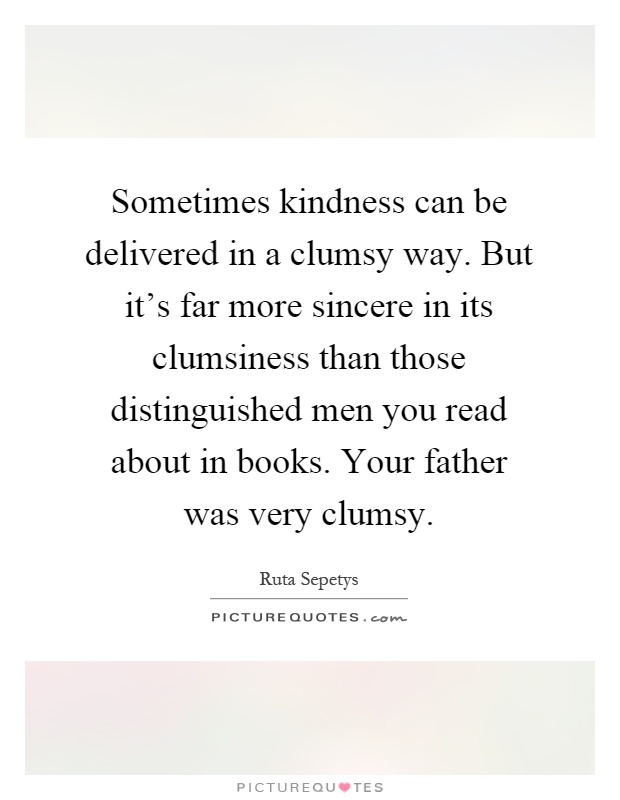 Sometimes kindness can be delivered in a clumsy way. But it's far more sincere in its clumsiness than those distinguished men you read about in books. Your father was very clumsy Picture Quote #1