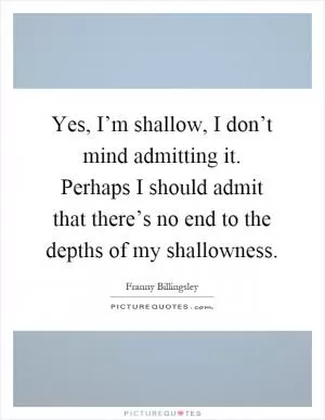 Yes, I’m shallow, I don’t mind admitting it. Perhaps I should admit that there’s no end to the depths of my shallowness Picture Quote #1