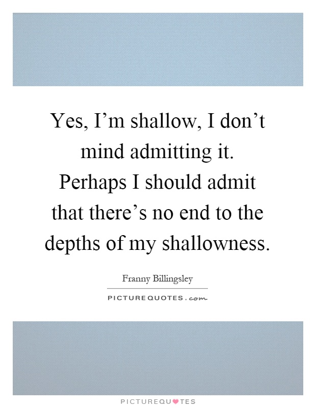 Yes, I'm shallow, I don't mind admitting it. Perhaps I should admit that there's no end to the depths of my shallowness Picture Quote #1