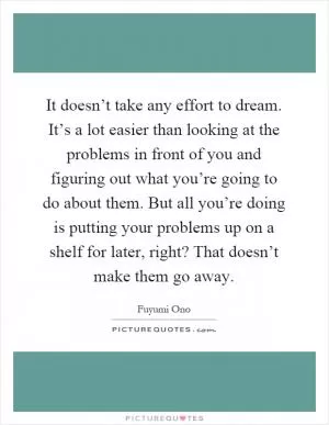 It doesn’t take any effort to dream. It’s a lot easier than looking at the problems in front of you and figuring out what you’re going to do about them. But all you’re doing is putting your problems up on a shelf for later, right? That doesn’t make them go away Picture Quote #1