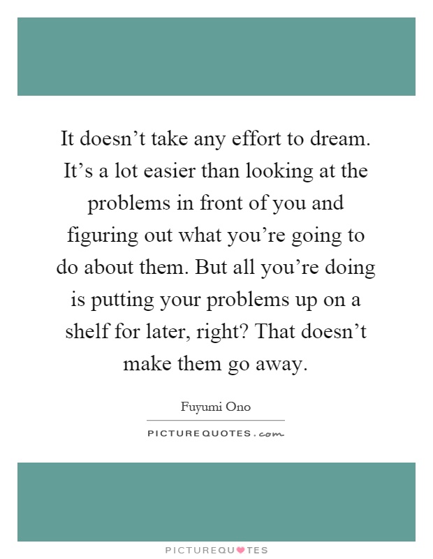 It doesn't take any effort to dream. It's a lot easier than looking at the problems in front of you and figuring out what you're going to do about them. But all you're doing is putting your problems up on a shelf for later, right? That doesn't make them go away Picture Quote #1