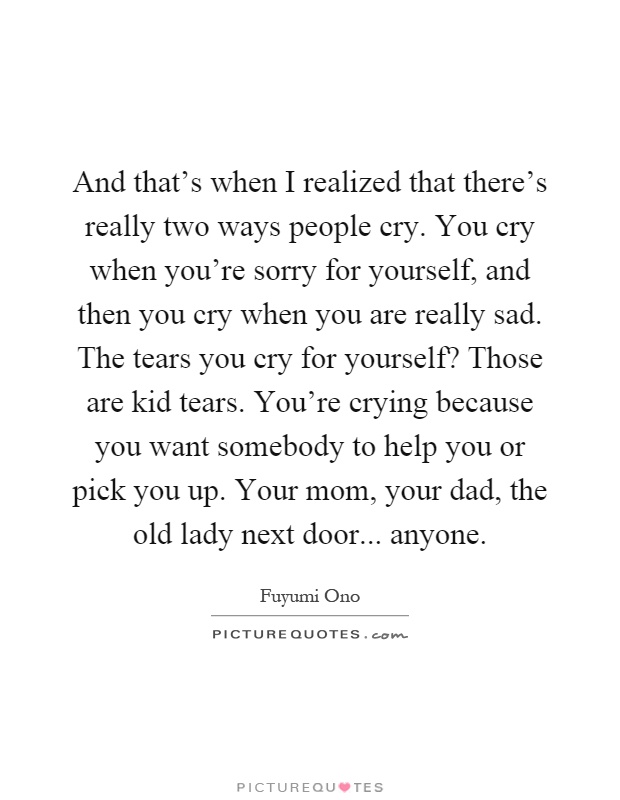 And that's when I realized that there's really two ways people cry. You cry when you're sorry for yourself, and then you cry when you are really sad. The tears you cry for yourself? Those are kid tears. You're crying because you want somebody to help you or pick you up. Your mom, your dad, the old lady next door... anyone Picture Quote #1