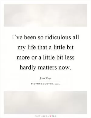 I’ve been so ridiculous all my life that a little bit more or a little bit less hardly matters now Picture Quote #1