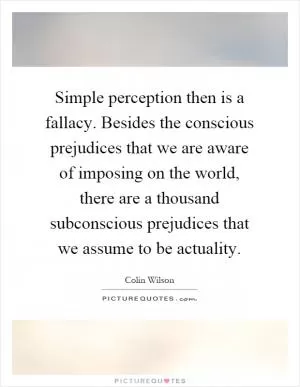 Simple perception then is a fallacy. Besides the conscious prejudices that we are aware of imposing on the world, there are a thousand subconscious prejudices that we assume to be actuality Picture Quote #1