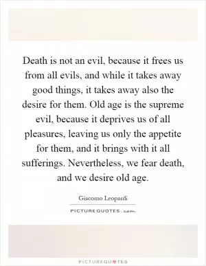 Death is not an evil, because it frees us from all evils, and while it takes away good things, it takes away also the desire for them. Old age is the supreme evil, because it deprives us of all pleasures, leaving us only the appetite for them, and it brings with it all sufferings. Nevertheless, we fear death, and we desire old age Picture Quote #1