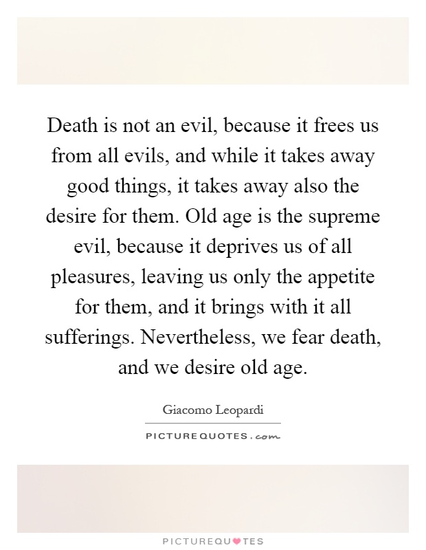 Death is not an evil, because it frees us from all evils, and while it takes away good things, it takes away also the desire for them. Old age is the supreme evil, because it deprives us of all pleasures, leaving us only the appetite for them, and it brings with it all sufferings. Nevertheless, we fear death, and we desire old age Picture Quote #1