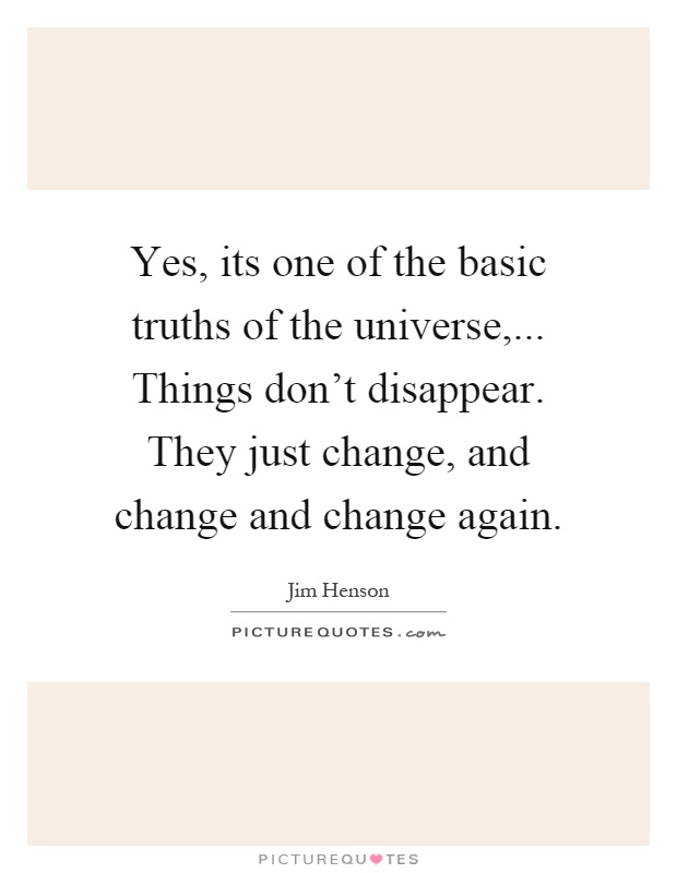 Yes, its one of the basic truths of the universe,... Things don't disappear. They just change, and change and change again Picture Quote #1