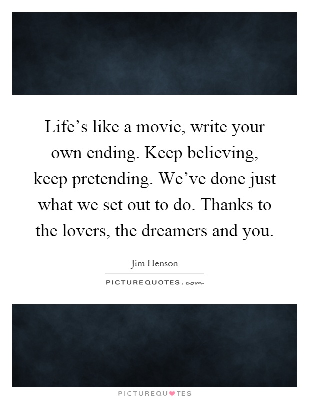 Life's like a movie, write your own ending. Keep believing, keep pretending. We've done just what we set out to do. Thanks to the lovers, the dreamers and you Picture Quote #1