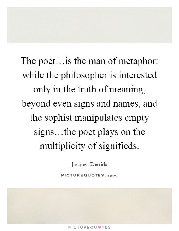 The poet…is the man of metaphor: while the philosopher is interested only in the truth of meaning, beyond even signs and names, and the sophist manipulates empty signs…the poet plays on the multiplicity of signifieds Picture Quote #1