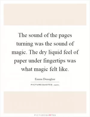 The sound of the pages turning was the sound of magic. The dry liquid feel of paper under fingertips was what magic felt like Picture Quote #1