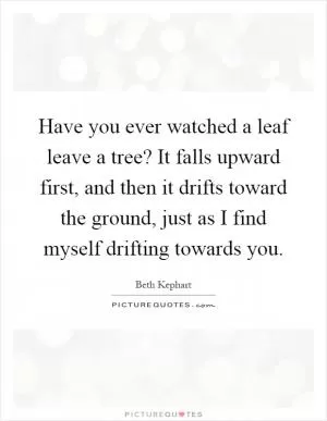 Have you ever watched a leaf leave a tree? It falls upward first, and then it drifts toward the ground, just as I find myself drifting towards you Picture Quote #1