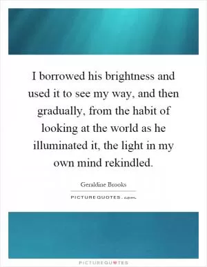 I borrowed his brightness and used it to see my way, and then gradually, from the habit of looking at the world as he illuminated it, the light in my own mind rekindled Picture Quote #1