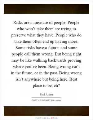 Risks are a measure of people. People who won’t take them are trying to preserve what they have. People who do take them often end up having more. Some risks have a future, and some people call them wrong. But being right may be like walking backwards proving where you’ve been. Being wrong isn’t in the future, or in the past. Being wrong isn’t anywhere but being here. Best place to be, eh? Picture Quote #1