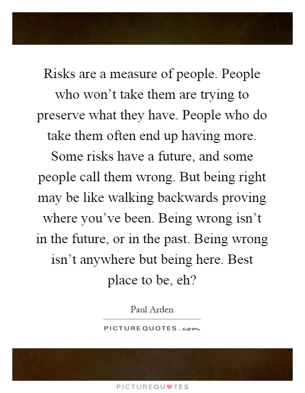 Risks are a measure of people. People who won't take them are trying to preserve what they have. People who do take them often end up having more. Some risks have a future, and some people call them wrong. But being right may be like walking backwards proving where you've been. Being wrong isn't in the future, or in the past. Being wrong isn't anywhere but being here. Best place to be, eh? Picture Quote #1