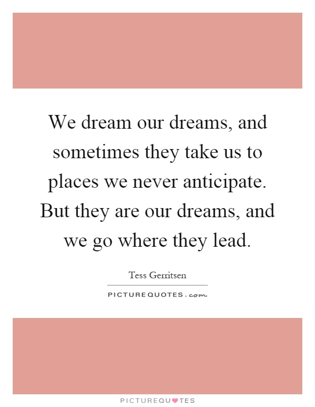 We dream our dreams, and sometimes they take us to places we never anticipate. But they are our dreams, and we go where they lead Picture Quote #1
