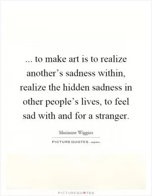 ... to make art is to realize another’s sadness within, realize the hidden sadness in other people’s lives, to feel sad with and for a stranger Picture Quote #1