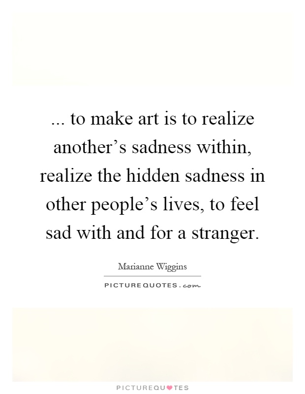 ... to make art is to realize another's sadness within, realize the hidden sadness in other people's lives, to feel sad with and for a stranger Picture Quote #1