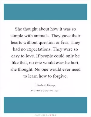 She thought about how it was so simple with animals. They gave their hearts without question or fear. They had no expectations. They were so easy to love. If people could only be like that, no one would ever be hurt, she thought. No one would ever need to learn how to forgive Picture Quote #1