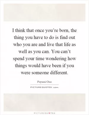 I think that once you’re born, the thing you have to do is find out who you are and live that life as well as you can. You can’t spend your time wondering how things would have been if you were someone different Picture Quote #1
