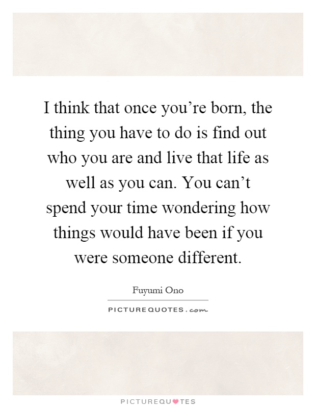 I think that once you're born, the thing you have to do is find out who you are and live that life as well as you can. You can't spend your time wondering how things would have been if you were someone different Picture Quote #1